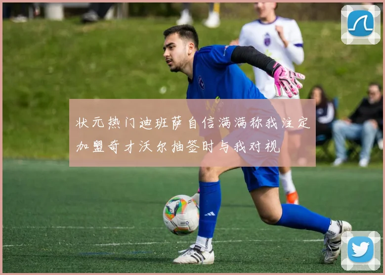 状元热门迪班萨自信满满称我注定加盟奇才沃尔抽签时与我对视