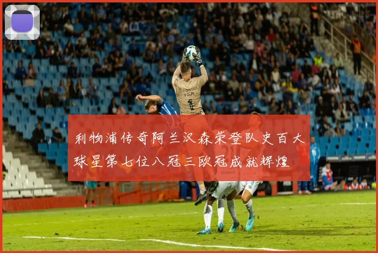 利物浦传奇阿兰汉森荣登队史百大球星第七位八冠三欧冠成就辉煌