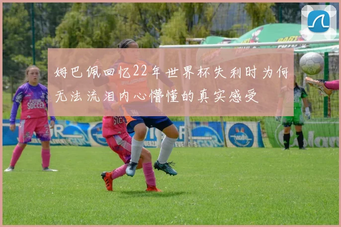 姆巴佩回忆22年世界杯失利时为何无法流泪内心懵懂的真实感受