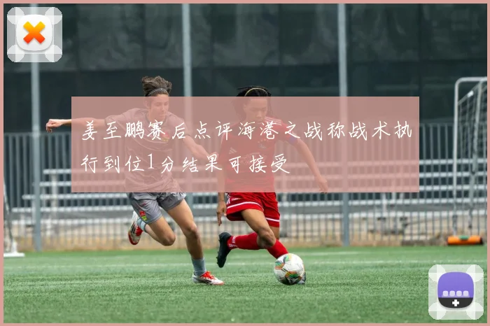 姜至鹏赛后点评海港之战称战术执行到位1分结果可接受