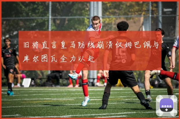 旧将直言皇马防线崩溃仅姆巴佩与库尔图瓦全力以赴