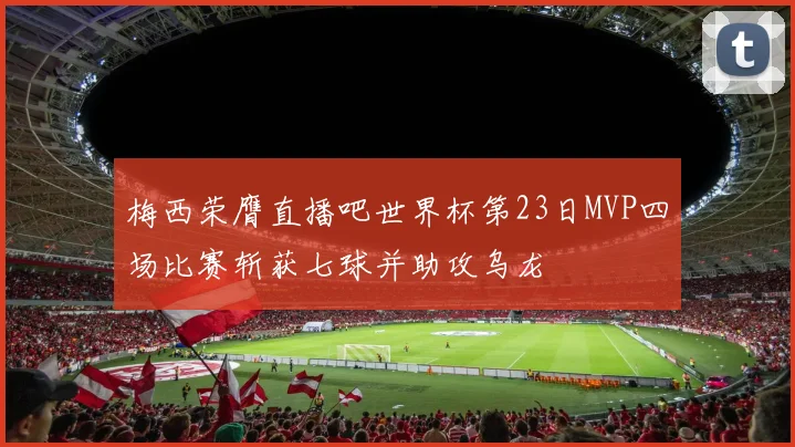 梅西荣膺直播吧世界杯第23日MVP四场比赛斩获七球并助攻乌龙