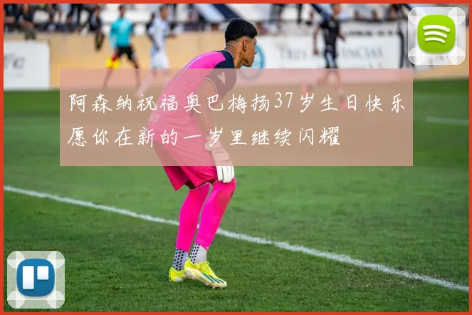 阿森纳祝福奥巴梅扬37岁生日快乐愿你在新的一岁里继续闪耀