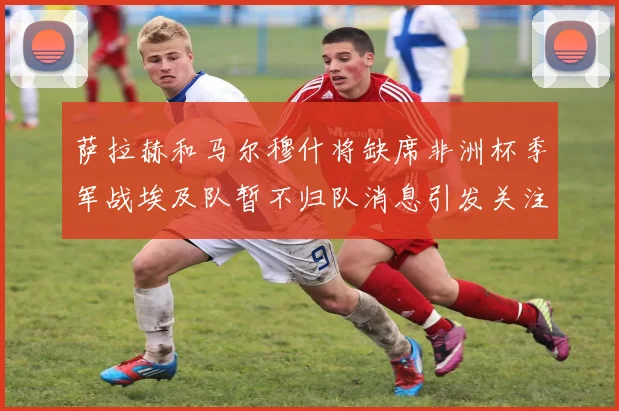 萨拉赫和马尔穆什将缺席非洲杯季军战埃及队暂不归队消息引发关注