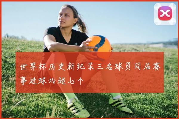 世界杯历史新纪录三名球员同届赛事进球均超七个