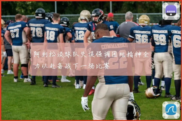 阿利松谈球队失误强调团结精神全力以赴备战下一场比赛
