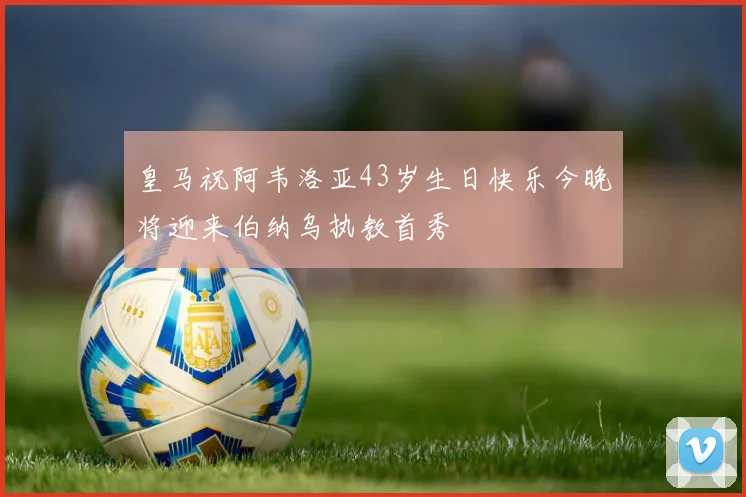 皇马祝阿韦洛亚43岁生日快乐今晚将迎来伯纳乌执教首秀