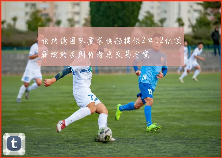 伦纳德团队要求快船提供2年12亿顶薪续约否则将考虑交易方案