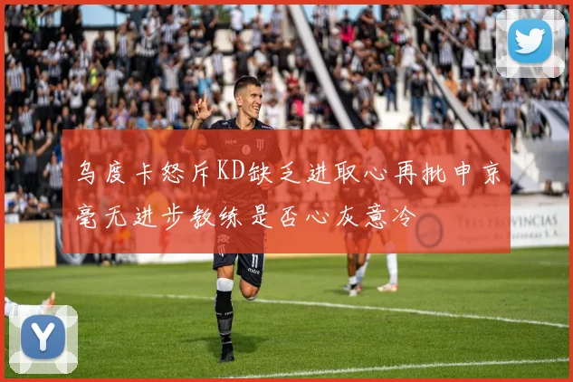 乌度卡怒斥KD缺乏进取心再批申京毫无进步教练是否心灰意冷