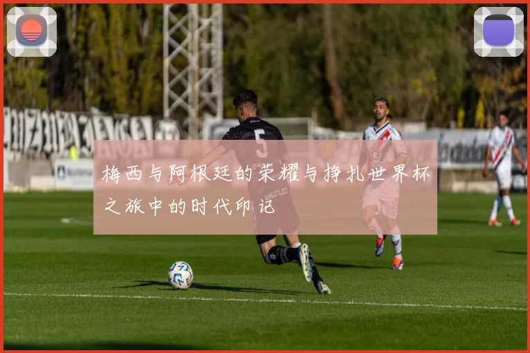 梅西与阿根廷的荣耀与挣扎世界杯之旅中的时代印记