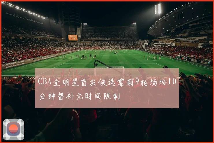 CBA全明星首发候选需前9轮场均10分钟替补无时间限制