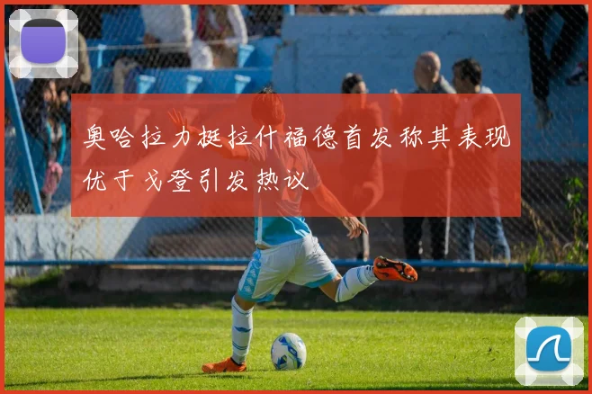 奥哈拉力挺拉什福德首发称其表现优于戈登引发热议