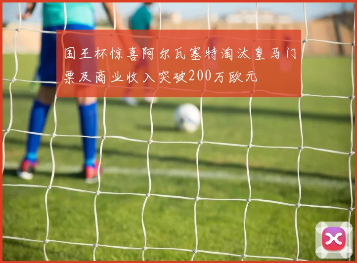 国王杯惊喜阿尔瓦塞特淘汰皇马门票及商业收入突破200万欧元