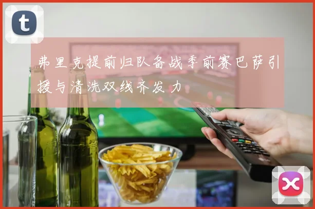 弗里克提前归队备战季前赛巴萨引援与清洗双线齐发力
