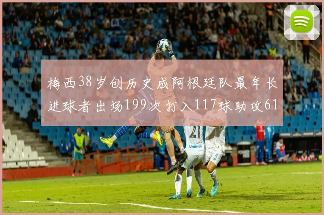 梅西38岁创历史成阿根廷队最年长进球者出场199次打入117球助攻61次