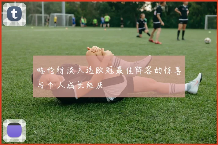 略伦特谈入选欧冠最佳阵容的惊喜与个人成长经历
